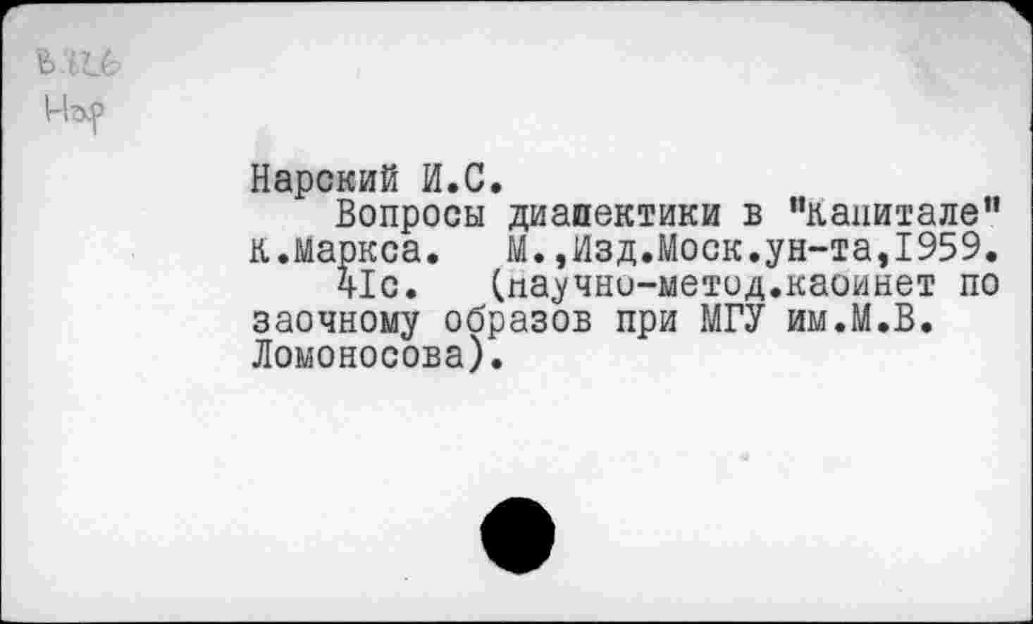 ﻿Нарский И.С.
Вопросы диапектики в "капитале” к.Маркса.	М.,Изд.Моск.ун-та,1959.
ч!с. (паучно-метод.каоинет по заочному образов при МГУ им.М.В. Ломоносова).